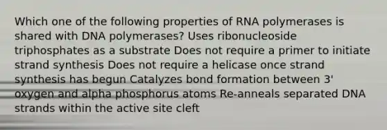 Which one of the following properties of RNA polymerases is shared with DNA polymerases? Uses ribonucleoside triphosphates as a substrate Does not require a primer to initiate strand synthesis Does not require a helicase once strand synthesis has begun Catalyzes bond formation between 3' oxygen and alpha phosphorus atoms Re-anneals separated DNA strands within the active site cleft