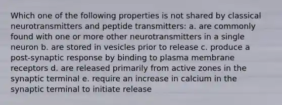 Which one of the following properties is not shared by classical neurotransmitters and peptide transmitters: a. are commonly found with one or more other neurotransmitters in a single neuron b. are stored in vesicles prior to release c. produce a post-synaptic response by binding to plasma membrane receptors d. are released primarily from active zones in the synaptic terminal e. require an increase in calcium in the synaptic terminal to initiate release