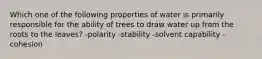 Which one of the following properties of water is primarily responsible for the ability of trees to draw water up from the roots to the leaves? -polarity -stability -solvent capability -cohesion