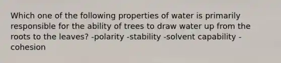 Which one of the following properties of water is primarily responsible for the ability of trees to draw water up from the roots to the leaves? -polarity -stability -solvent capability -cohesion