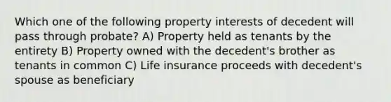 Which one of the following property interests of decedent will pass through probate? A) Property held as tenants by the entirety B) Property owned with the decedent's brother as tenants in common C) <a href='https://www.questionai.com/knowledge/kwvuu0uLdT-life-insurance' class='anchor-knowledge'>life insurance</a> proceeds with decedent's spouse as beneficiary