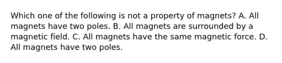 Which one of the following is not a property of magnets? A. All magnets have two poles. B. All magnets are surrounded by a magnetic field. C. All magnets have the same magnetic force. D. All magnets have two poles.