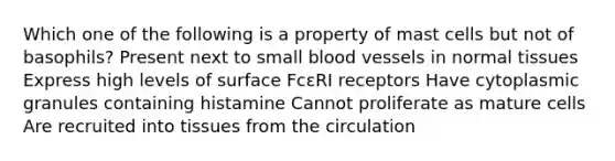 Which one of the following is a property of mast cells but not of basophils? Present next to small blood vessels in normal tissues Express high levels of surface FcɛRI receptors Have cytoplasmic granules containing histamine Cannot proliferate as mature cells Are recruited into tissues from the circulation