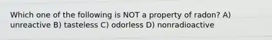 Which one of the following is NOT a property of radon? A) unreactive B) tasteless C) odorless D) nonradioactive