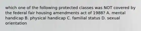 which one of the following protected classes was NOT covered by the federal fair housing amendments act of 1988? A. mental handicap B. physical handicap C. familial status D. sexual orientation