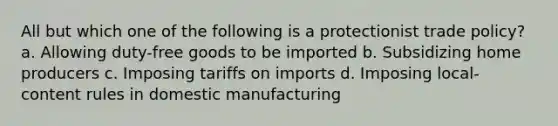 All but which one of the following is a protectionist trade policy? a. Allowing duty-free goods to be imported b. Subsidizing home producers c. Imposing tariffs on imports d. Imposing local-content rules in domestic manufacturing