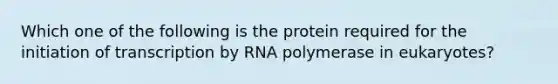 Which one of the following is the protein required for the initiation of transcription by RNA polymerase in eukaryotes?