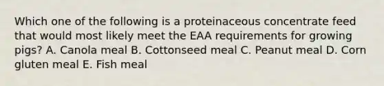 Which one of the following is a proteinaceous concentrate feed that would most likely meet the EAA requirements for growing pigs? A. Canola meal B. Cottonseed meal C. Peanut meal D. Corn gluten meal E. Fish meal