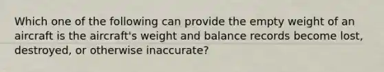 Which one of the following can provide the empty weight of an aircraft is the aircraft's weight and balance records become lost, destroyed, or otherwise inaccurate?