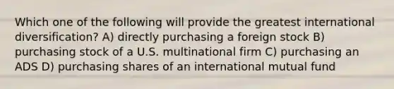 Which one of the following will provide the greatest international diversification? A) directly purchasing a foreign stock B) purchasing stock of a U.S. multinational firm C) purchasing an ADS D) purchasing shares of an international mutual fund