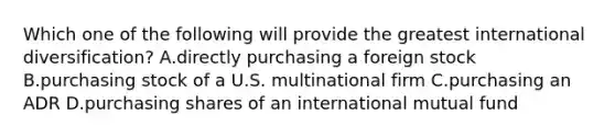 Which one of the following will provide the greatest international diversification? A.directly purchasing a foreign stock B.purchasing stock of a U.S. multinational firm C.purchasing an ADR D.purchasing shares of an international mutual fund