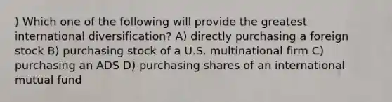 ) Which one of the following will provide the greatest international diversification? A) directly purchasing a foreign stock B) purchasing stock of a U.S. multinational firm C) purchasing an ADS D) purchasing shares of an international mutual fund