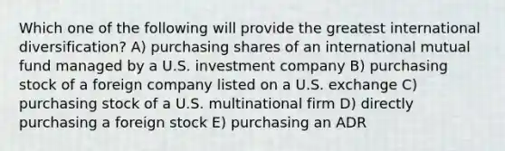 Which one of the following will provide the greatest international diversification? A) purchasing shares of an international mutual fund managed by a U.S. investment company B) purchasing stock of a foreign company listed on a U.S. exchange C) purchasing stock of a U.S. multinational firm D) directly purchasing a foreign stock E) purchasing an ADR