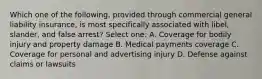 Which one of the following, provided through commercial general liability insurance, is most specifically associated with libel, slander, and false arrest? Select one: A. Coverage for bodily injury and property damage B. Medical payments coverage C. Coverage for personal and advertising injury D. Defense against claims or lawsuits