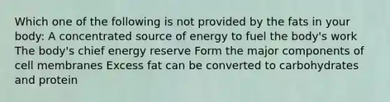 Which one of the following is not provided by the fats in your body: A concentrated source of energy to fuel the body's work The body's chief energy reserve Form the major components of cell membranes Excess fat can be converted to carbohydrates and protein