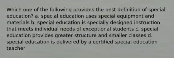 Which one of the following provides the best definition of special education? a. special education uses special equipment and materials b. special education is specially designed instruction that meets individual needs of exceptional students c. special education provides greater structure and smaller classes d. special education is delivered by a certified special education teacher