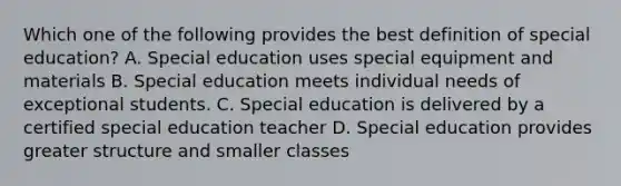 Which one of the following provides the best definition of special education? A. Special education uses special equipment and materials B. Special education meets individual needs of exceptional students. C. Special education is delivered by a certified special education teacher D. Special education provides greater structure and smaller classes