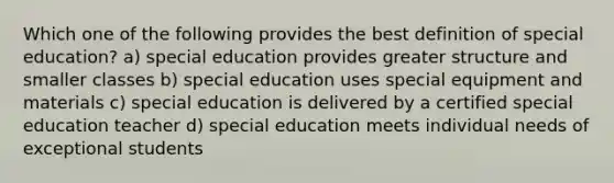 Which one of the following provides the best definition of special education? a) special education provides greater structure and smaller classes b) special education uses special equipment and materials c) special education is delivered by a certified special education teacher d) special education meets individual needs of exceptional students