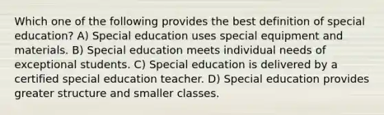 Which one of the following provides the best definition of special education? A) Special education uses special equipment and materials. B) Special education meets individual needs of exceptional students. C) Special education is delivered by a certified special education teacher. D) Special education provides greater structure and smaller classes.