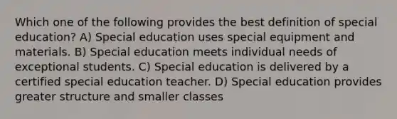 Which one of the following provides the best definition of special education? A) Special education uses special equipment and materials. B) Special education meets individual needs of exceptional students. C) Special education is delivered by a certified special education teacher. D) Special education provides greater structure and smaller classes