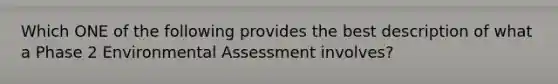 Which ONE of the following provides the best description of what a Phase 2 Environmental Assessment involves?