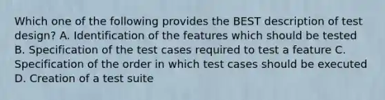 Which one of the following provides the BEST description of test design? A. Identification of the features which should be tested B. Specification of the test cases required to test a feature C. Specification of the order in which test cases should be executed D. Creation of a test suite