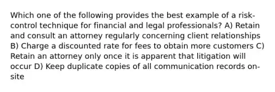 Which one of the following provides the best example of a risk-control technique for financial and legal professionals? A) Retain and consult an attorney regularly concerning client relationships B) Charge a discounted rate for fees to obtain more customers C) Retain an attorney only once it is apparent that litigation will occur D) Keep duplicate copies of all communication records on-site