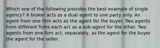 Which one of the following provides the best example of single agency? A broker acts as a dual agent to one party only. An agent from one firm acts as the agent for the buyer. Two agents from different firms each act as a sub-agent for the other. Two agents from one firm act, separately, as the agent for the buyer the agent for the seller.