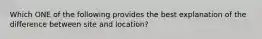 Which ONE of the following provides the best explanation of the difference between site and location?