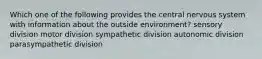 Which one of the following provides the central nervous system with information about the outside environment? sensory division motor division sympathetic division autonomic division parasympathetic division