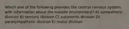 Which one of the following provides the central nervous system with information about the outside environment? A) sympathetic division B) sensory division C) autonomic division D) parasympathetic division E) motor division