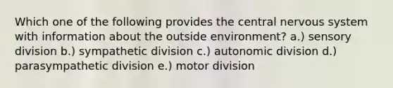 Which one of the following provides the central nervous system with information about the outside environment? a.) sensory division b.) sympathetic division c.) autonomic division d.) parasympathetic division e.) motor division