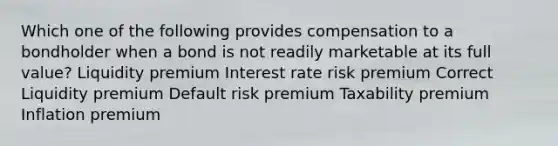 Which one of the following provides compensation to a bondholder when a bond is not readily marketable at its full value? Liquidity premium Interest rate risk premium Correct Liquidity premium Default risk premium Taxability premium Inflation premium