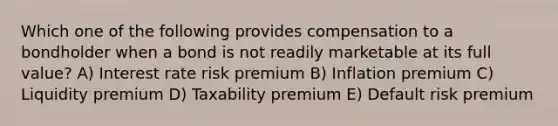 Which one of the following provides compensation to a bondholder when a bond is not readily marketable at its full value? A) Interest rate risk premium B) Inflation premium C) Liquidity premium D) Taxability premium E) Default risk premium