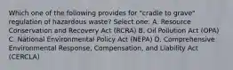 Which one of the following provides for "cradle to grave" regulation of hazardous waste? Select one: A. Resource Conservation and Recovery Act (RCRA) B. Oil Pollution Act (OPA) C. National Environmental Policy Act (NEPA) D. Comprehensive Environmental Response, Compensation, and Liability Act (CERCLA)