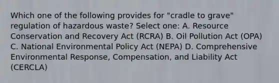 Which one of the following provides for "cradle to grave" regulation of hazardous waste? Select one: A. Resource Conservation and Recovery Act (RCRA) B. Oil Pollution Act (OPA) C. National Environmental Policy Act (NEPA) D. Comprehensive Environmental Response, Compensation, and Liability Act (CERCLA)