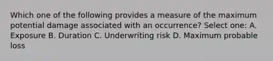 Which one of the following provides a measure of the maximum potential damage associated with an occurrence? Select one: A. Exposure B. Duration C. Underwriting risk D. Maximum probable loss