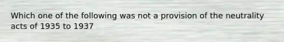 Which one of the following was not a provision of the neutrality acts of 1935 to 1937