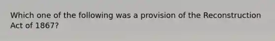 Which one of the following was a provision of the Reconstruction Act of 1867?