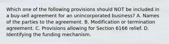 Which one of the following provisions should NOT be included in a buy-sell agreement for an unincorporated business? A. Names of the parties to the agreement. B. Modification or termination agreement. C. Provisions allowing for Section 6166 relief. D. Identifying the funding mechanism.