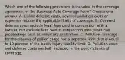 Which one of the following provisions is included in the coverage agreement of the Business Auto Coverage Form? Choose one answer. A. Unlike defense costs, covered pollution costs or expenses reduce the applicable limits of coverage. B. Covered defense costs include legal fees paid in conjunction with a lawsuit, but exclude fees paid in conjunction with other civil proceedings such as voluntary arbitration. C. Pollution coverage for the cleanup of spilled cargo has a separate limit that is equal to 10 percent of the bodily injury liability limit. D. Pollution costs and defense costs are both included in the policy's limits of coverage.