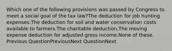 Which one of the following provisions was passed by Congress to meet a social goal of the tax law?The deduction for job hunting expenses.The deduction for soil and water conservation costs available to farmers.The charitable deduction.The moving expense deduction for adjusted gross income.None of these. Previous QuestionPreviousNext QuestionNext