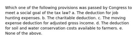 Which one of the following provisions was passed by Congress to meet a social goal of the tax law? a. The deduction for job hunting expenses. b. The charitable deduction. c. The moving expense deduction for adjusted gross income. d. The deduction for soil and water conservation costs available to farmers. e. None of the above.