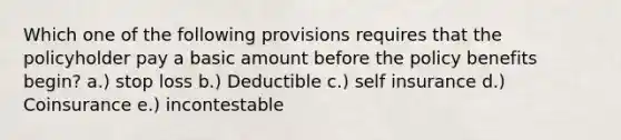 Which one of the following provisions requires that the policyholder pay a basic amount before the policy benefits begin? a.) stop loss b.) Deductible c.) self insurance d.) Coinsurance e.) incontestable