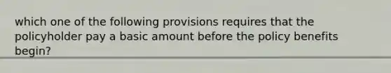 which one of the following provisions requires that the policyholder pay a basic amount before the policy benefits begin?