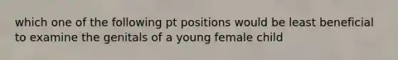 which one of the following pt positions would be least beneficial to examine the genitals of a young female child