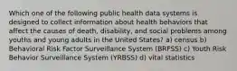 Which one of the following public health data systems is designed to collect information about health behaviors that affect the causes of death, disability, and social problems among youths and young adults in the United States? a) census b) Behavioral Risk Factor Surveillance System (BRFSS) c) Youth Risk Behavior Surveillance System (YRBSS) d) vital statistics