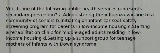 Which one of the following public health services represents secondary prevention? a.Administering the influenza vaccine to a community of seniors b.Initiating an infant car seat safety screening program for parents in low-income housing c.Starting a rehabilitation clinic for middle-aged adults residing in low-income housing d.Setting up a support group for teenage mothers of infants with Down syndrome