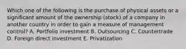 Which one of the following is the purchase of physical assets or a significant amount of the ownership​ (stock) of a company in another country in order to gain a measure of management​ control? A. Portfolio investment B. Outsourcing C. Countertrade D. Foreign direct investment E. Privatization