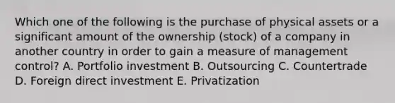 Which one of the following is the purchase of physical assets or a significant amount of the ownership​ (stock) of a company in another country in order to gain a measure of management​ control? A. Portfolio investment B. Outsourcing C. Countertrade D. Foreign direct investment E. Privatization